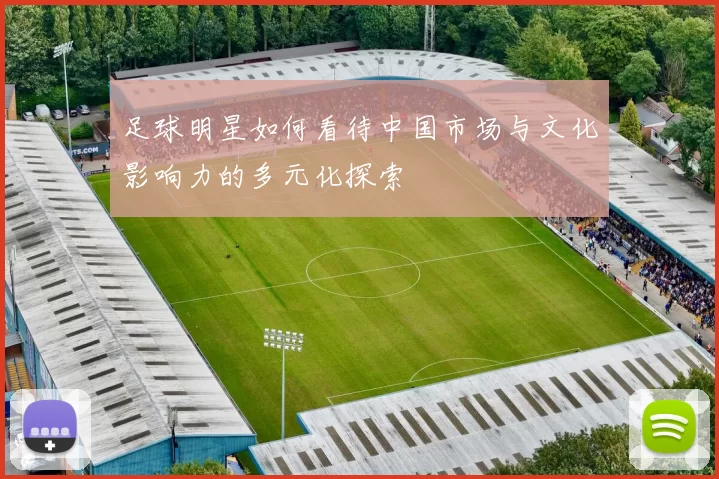 足球明星如何看待中国市场与文化影响力的多元化探索