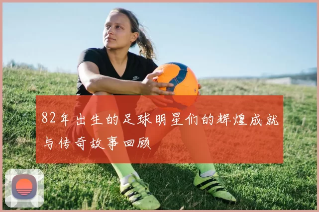 82年出生的足球明星们的辉煌成就与传奇故事回顾