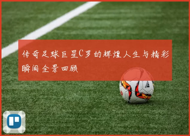 传奇足球巨星C罗的辉煌人生与精彩瞬间全景回顾