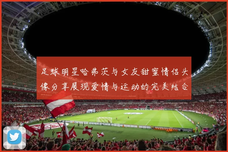 足球明星哈弗茨与女友甜蜜情侣头像分享展现爱情与运动的完美结合