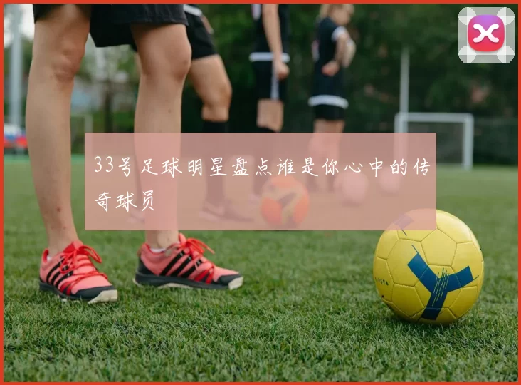 33号足球明星盘点谁是你心中的传奇球员