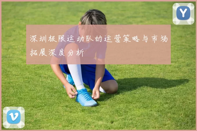 深圳极限运动队的运营策略与市场拓展深度分析