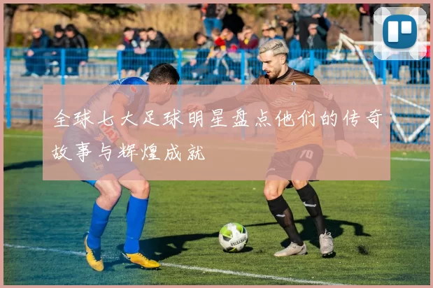 全球七大足球明星盘点他们的传奇故事与辉煌成就
