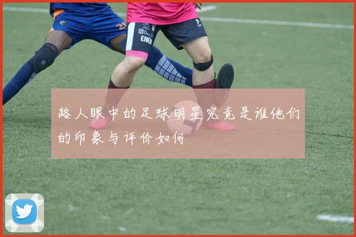 路人眼中的足球明星究竟是谁他们的印象与评价如何