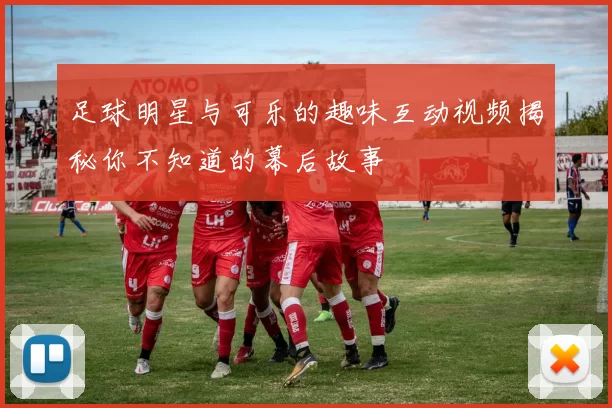 足球明星与可乐的趣味互动视频揭秘你不知道的幕后故事