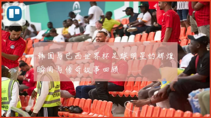 韩国与巴西世界杯足球明星的辉煌瞬间与传奇故事回顾