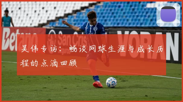 吴伟专访：畅谈网球生涯与成长历程的点滴回顾