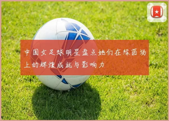 中国女足球明星盘点她们在绿茵场上的辉煌成就与影响力