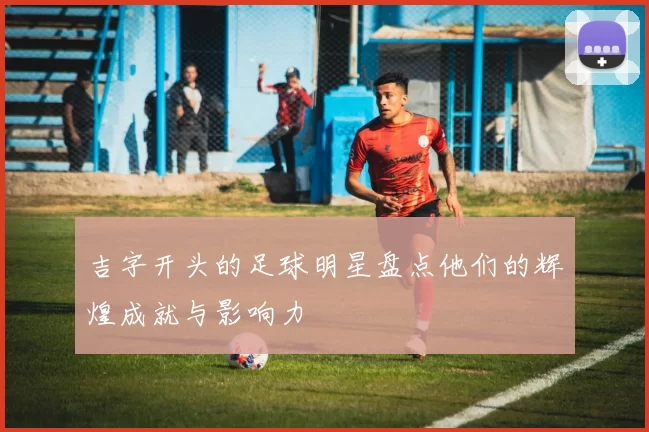 吉字开头的足球明星盘点他们的辉煌成就与影响力