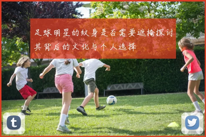 足球明星的纹身是否需要遮掩探讨其背后的文化与个人选择