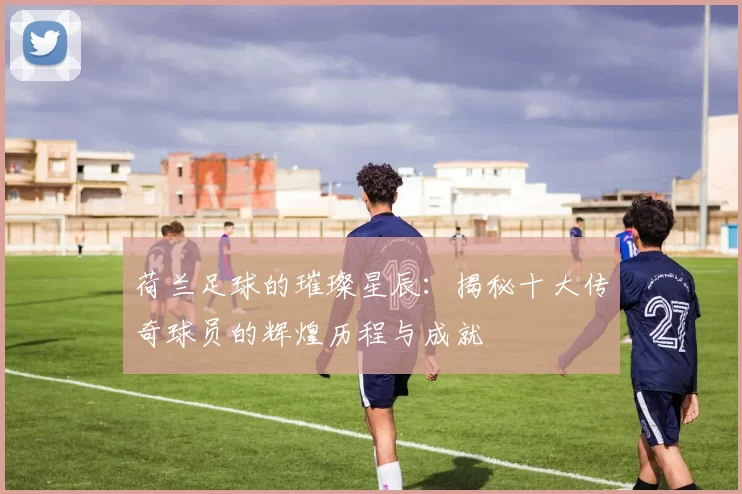 荷兰足球的璀璨星辰：揭秘十大传奇球员的辉煌历程与成就