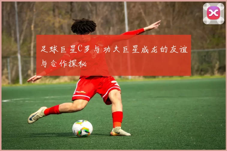 足球巨星C罗与功夫巨星成龙的友谊与合作探秘