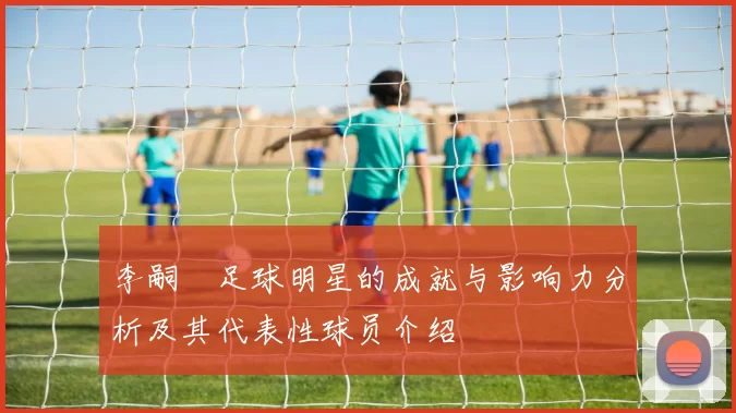 李嗣镕足球明星的成就与影响力分析及其代表性球员介绍