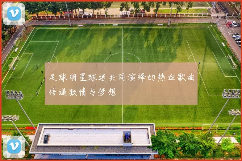 足球明星球迷共同演绎的热血歌曲传递激情与梦想