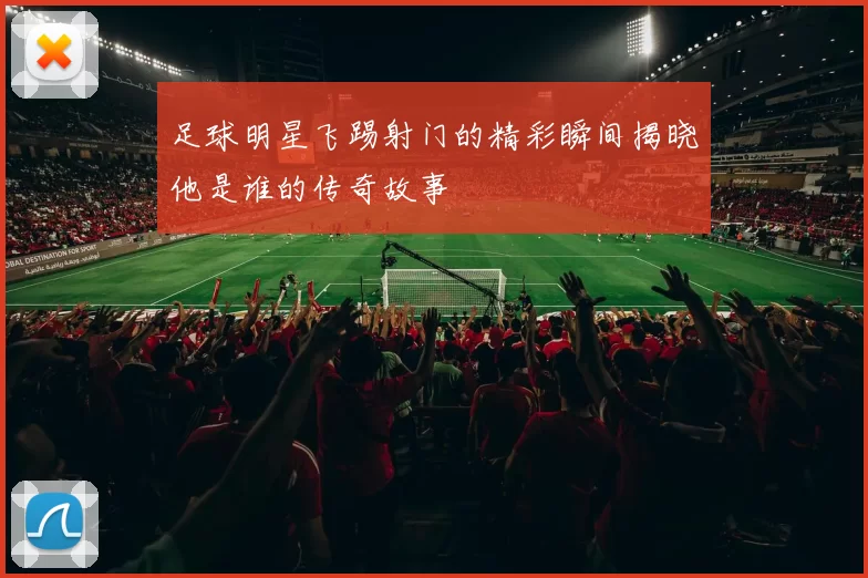 足球明星飞踢射门的精彩瞬间揭晓他是谁的传奇故事
