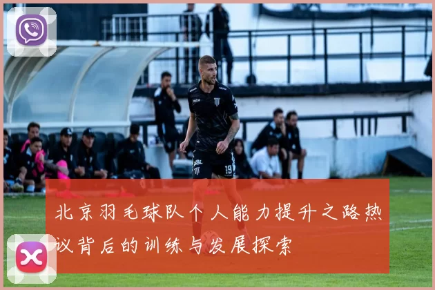 北京羽毛球队个人能力提升之路热议背后的训练与发展探索