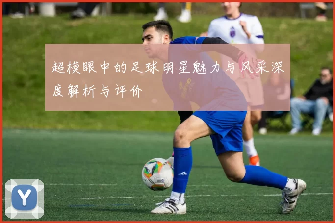 超模眼中的足球明星魅力与风采深度解析与评价
