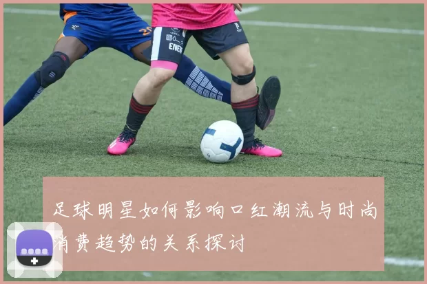 足球明星如何影响口红潮流与时尚消费趋势的关系探讨