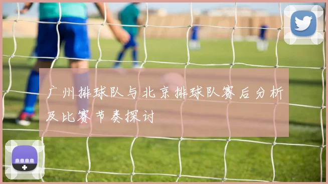 广州排球队与北京排球队赛后分析及比赛节奏探讨