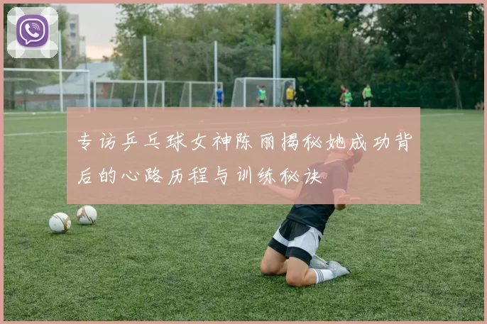 专访乒乓球女神陈丽揭秘她成功背后的心路历程与训练秘诀